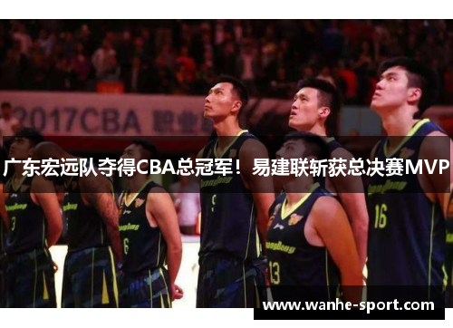 广东宏远队夺得CBA总冠军！易建联斩获总决赛MVP